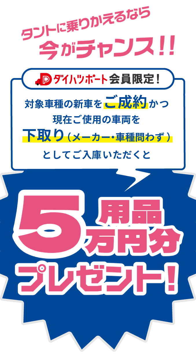 タントに乗りかえるなら今がチャンス！！ ダイハツポート会員様限定！対象車種の新車をご成約かつ現在ご使用の車両を下取り（メーカー・車種問わず）としてご入庫いただくと用品5万円プレゼント！